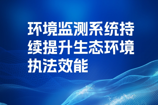 環境監測系統持續提升生態環境執法效能